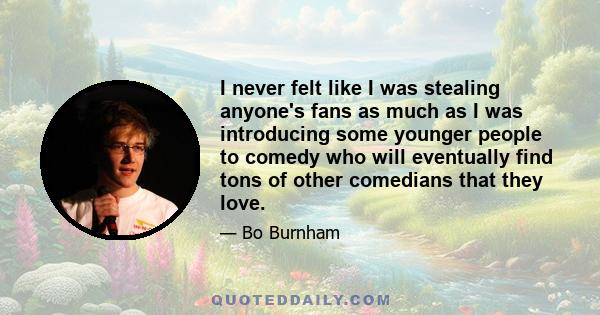 I never felt like I was stealing anyone's fans as much as I was introducing some younger people to comedy who will eventually find tons of other comedians that they love.