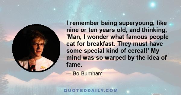 I remember being superyoung, like nine or ten years old, and thinking, 'Man, I wonder what famous people eat for breakfast. They must have some special kind of cereal!' My mind was so warped by the idea of fame.