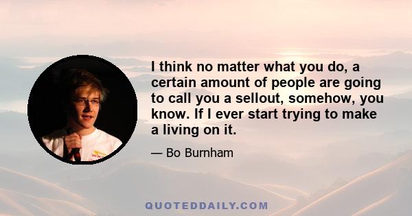 I think no matter what you do, a certain amount of people are going to call you a sellout, somehow, you know. If I ever start trying to make a living on it.