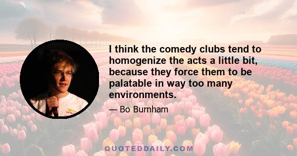 I think the comedy clubs tend to homogenize the acts a little bit, because they force them to be palatable in way too many environments.