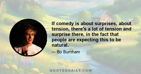 If comedy is about surprises, about tension, there's a lot of tension and surprise there, in the fact that people are expecting this to be natural.