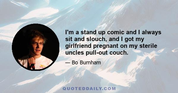 I'm a stand up comic and I always sit and slouch, and I got my girlfriend pregnant on my sterile uncles pull-out couch.