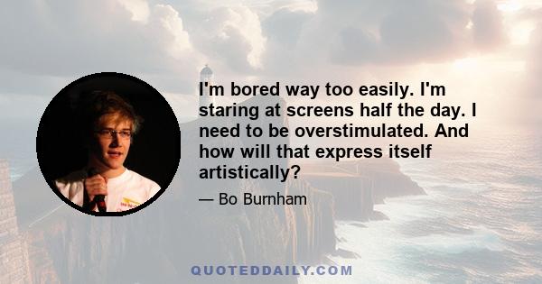 I'm bored way too easily. I'm staring at screens half the day. I need to be overstimulated. And how will that express itself artistically?