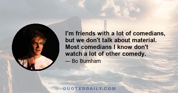 I'm friends with a lot of comedians, but we don't talk about material. Most comedians I know don't watch a lot of other comedy.