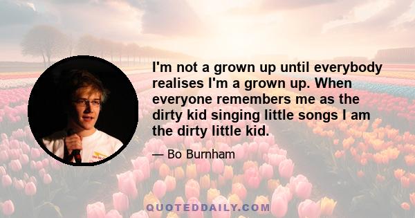 I'm not a grown up until everybody realises I'm a grown up. When everyone remembers me as the dirty kid singing little songs I am the dirty little kid.