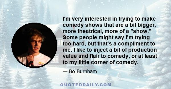 I'm very interested in trying to make comedy shows that are a bit bigger, more theatrical, more of a show. Some people might say I'm trying too hard, but that's a compliment to me. I like to inject a bit of production