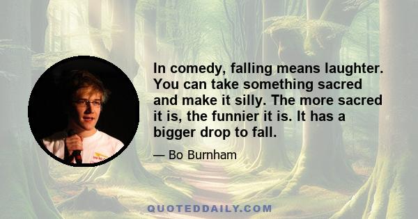 In comedy, falling means laughter. You can take something sacred and make it silly. The more sacred it is, the funnier it is. It has a bigger drop to fall.