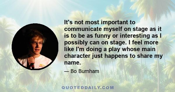 It's not most important to communicate myself on stage as it is to be as funny or interesting as I possibly can on stage. I feel more like I'm doing a play whose main character just happens to share my name.