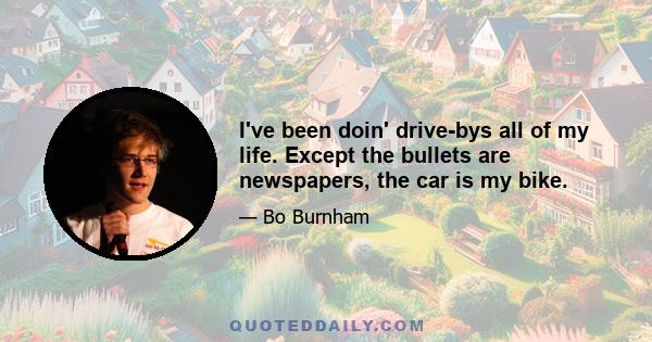 I've been doin' drive-bys all of my life. Except the bullets are newspapers, the car is my bike.