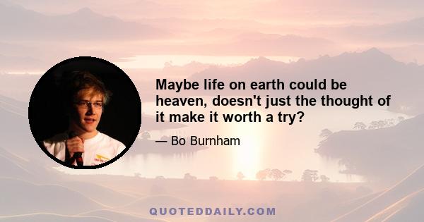 Maybe life on earth could be heaven, doesn't just the thought of it make it worth a try?