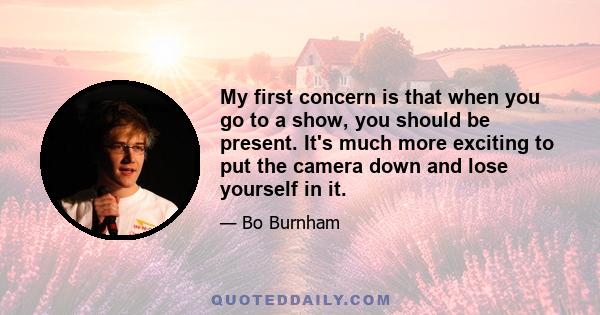 My first concern is that when you go to a show, you should be present. It's much more exciting to put the camera down and lose yourself in it.