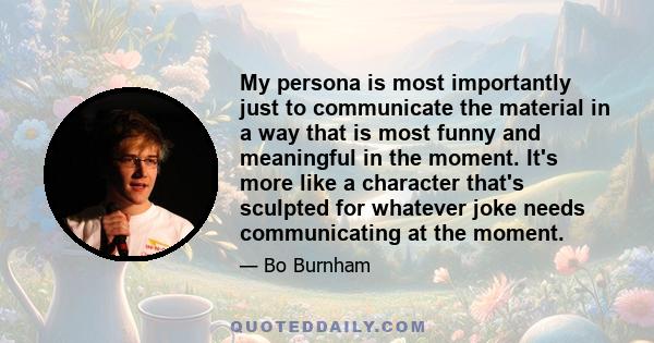 My persona is most importantly just to communicate the material in a way that is most funny and meaningful in the moment. It's more like a character that's sculpted for whatever joke needs communicating at the moment.