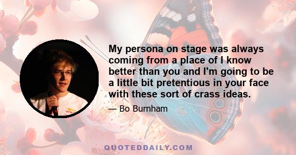 My persona on stage was always coming from a place of I know better than you and I'm going to be a little bit pretentious in your face with these sort of crass ideas.