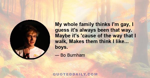 My whole family thinks I'm gay, I guess it's always been that way. Maybe it's 'cause of the way that I walk, Makes them think I like... boys.