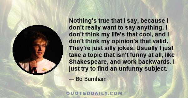 Nothing's true that I say, because I don't really want to say anything. I don't think my life's that cool, and I don't think my opinion's that valid. They're just silly jokes. Usually I just take a topic that isn't