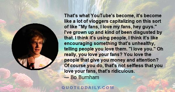 That's what YouTube's become, it's become like a lot of vloggers capitalizing on this sort of like My fans, I love my fans, hey guys. I've grown up and kind of been disgusted by that. I think it's using people, I think