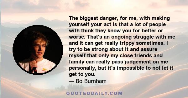 The biggest danger, for me, with making yourself your act is that a lot of people with think they know you for better or worse. That's an ongoing struggle with me and it can get really trippy sometimes. I try to be