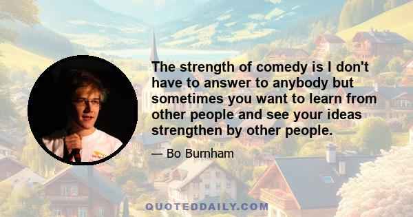 The strength of comedy is I don't have to answer to anybody but sometimes you want to learn from other people and see your ideas strengthen by other people.