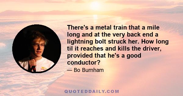 There's a metal train that a mile long and at the very back end a lightning bolt struck her. How long til it reaches and kills the driver, provided that he's a good conductor?