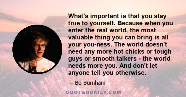 What's important is that you stay true to yourself. Because when you enter the real world, the most valuable thing you can bring is all your you-ness. The world doesn't need any more hot chicks or tough guys or smooth