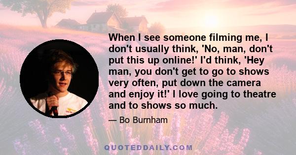 When I see someone filming me, I don't usually think, 'No, man, don't put this up online!' I'd think, 'Hey man, you don't get to go to shows very often, put down the camera and enjoy it!' I love going to theatre and to