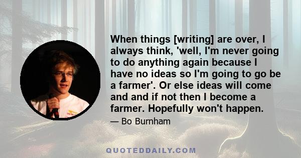 When things [writing] are over, I always think, 'well, I'm never going to do anything again because I have no ideas so I'm going to go be a farmer'. Or else ideas will come and and if not then I become a farmer.