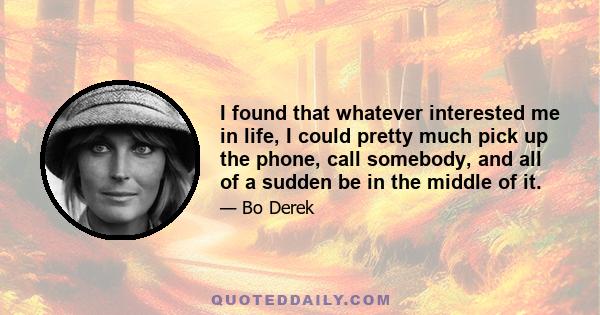 I found that whatever interested me in life, I could pretty much pick up the phone, call somebody, and all of a sudden be in the middle of it.