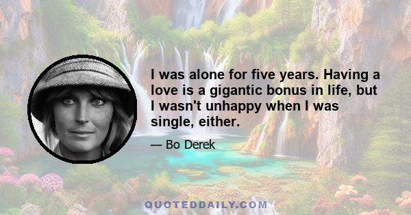 I was alone for five years. Having a love is a gigantic bonus in life, but I wasn't unhappy when I was single, either.