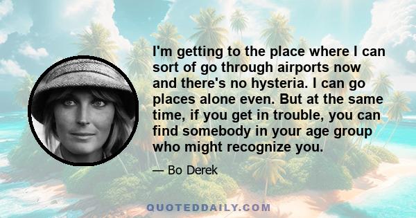 I'm getting to the place where I can sort of go through airports now and there's no hysteria. I can go places alone even. But at the same time, if you get in trouble, you can find somebody in your age group who might