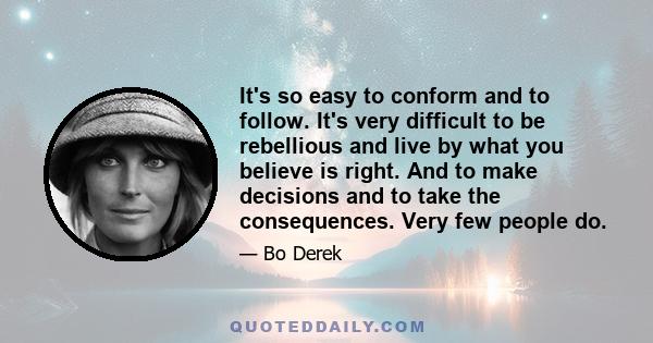 It's so easy to conform and to follow. It's very difficult to be rebellious and live by what you believe is right. And to make decisions and to take the consequences. Very few people do.