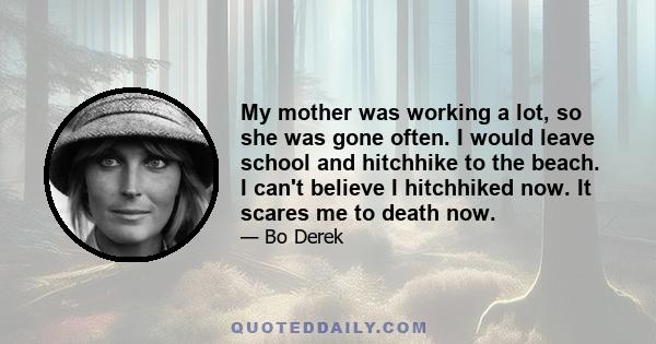 My mother was working a lot, so she was gone often. I would leave school and hitchhike to the beach. I can't believe I hitchhiked now. It scares me to death now.