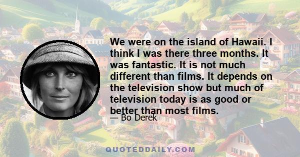 We were on the island of Hawaii. I think I was there three months. It was fantastic. It is not much different than films. It depends on the television show but much of television today is as good or better than most