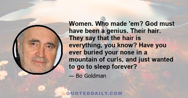 Women. Who made 'em? God must have been a genius. Their hair. They say that the hair is everything, you know? Have you ever buried your nose in a mountain of curls, and just wanted to go to sleep forever?