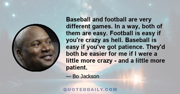 Baseball and football are very different games. In a way, both of them are easy. Football is easy if you're crazy as hell. Baseball is easy if you've got patience. They'd both be easier for me if I were a little more