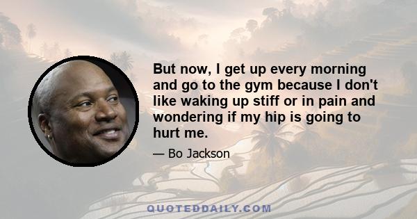 But now, I get up every morning and go to the gym because I don't like waking up stiff or in pain and wondering if my hip is going to hurt me.