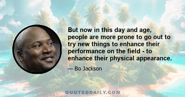 But now in this day and age, people are more prone to go out to try new things to enhance their performance on the field - to enhance their physical appearance.