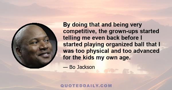 By doing that and being very competitive, the grown-ups started telling me even back before I started playing organized ball that I was too physical and too advanced for the kids my own age.