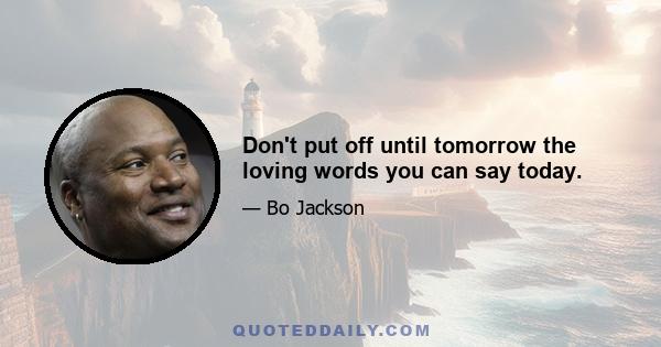 Don't put off until tomorrow the loving words you can say today.