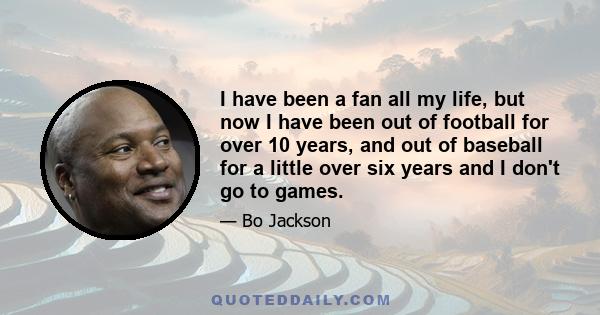 I have been a fan all my life, but now I have been out of football for over 10 years, and out of baseball for a little over six years and I don't go to games.