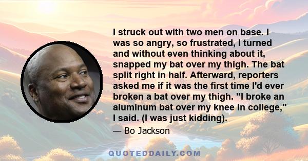 I struck out with two men on base. I was so angry, so frustrated, I turned and without even thinking about it, snapped my bat over my thigh. The bat split right in half. Afterward, reporters asked me if it was the first 