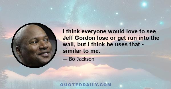 I think everyone would love to see Jeff Gordon lose or get run into the wall, but I think he uses that - similar to me.