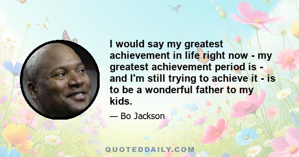 I would say my greatest achievement in life right now - my greatest achievement period is - and I'm still trying to achieve it - is to be a wonderful father to my kids.