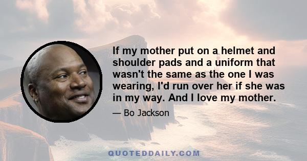 If my mother put on a helmet and shoulder pads and a uniform that wasn't the same as the one I was wearing, I'd run over her if she was in my way. And I love my mother.