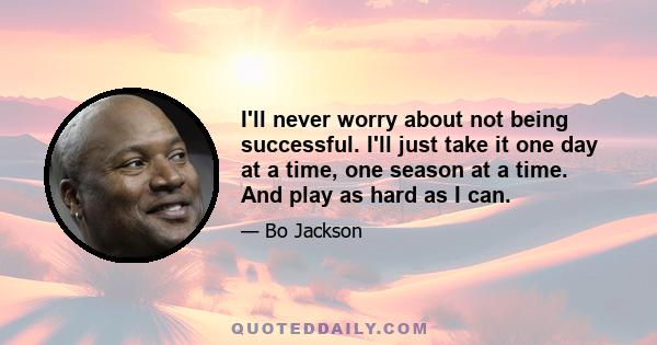 I'll never worry about not being successful. I'll just take it one day at a time, one season at a time. And play as hard as I can.