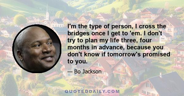 I'm the type of person, I cross the bridges once I get to 'em. I don't try to plan my life three, four months in advance, because you don't know if tomorrow's promised to you.