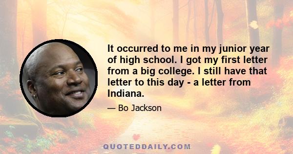 It occurred to me in my junior year of high school. I got my first letter from a big college. I still have that letter to this day - a letter from Indiana.