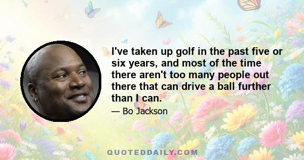 I've taken up golf in the past five or six years, and most of the time there aren't too many people out there that can drive a ball further than I can.