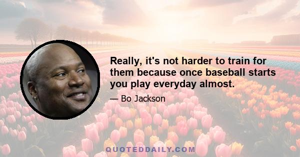 Really, it's not harder to train for them because once baseball starts you play everyday almost.