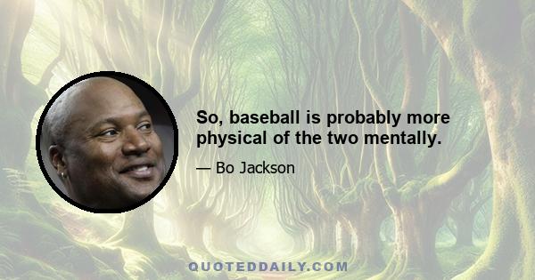 So, baseball is probably more physical of the two mentally.