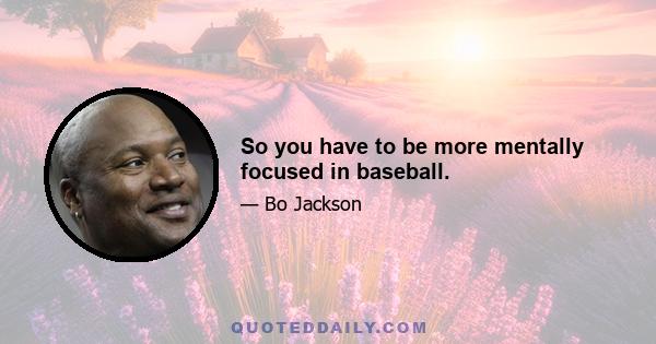 So you have to be more mentally focused in baseball.